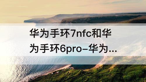 华为手环7nfc和华为手环6pro-华为手环7nfc和华为手环6pro哪个好